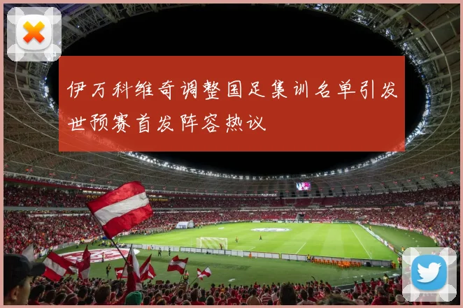 伊万科维奇调整国足集训名单引发世预赛首发阵容热议