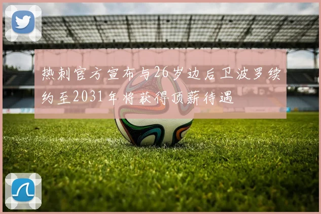 热刺官方宣布与26岁边后卫波罗续约至2031年将获得顶薪待遇