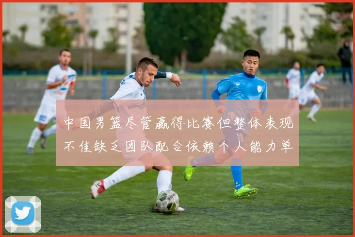 中国男篮尽管赢得比赛但整体表现不佳缺乏团队配合依赖个人能力单打成效有限