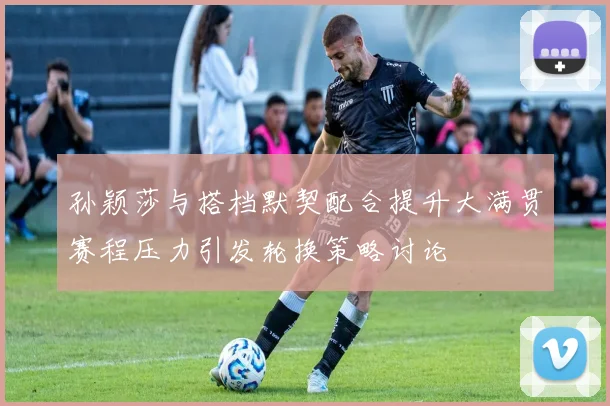 孙颖莎与搭档默契配合提升大满贯赛程压力引发轮换策略讨论