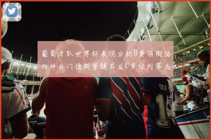 葡萄牙队世界杯表现分析B费领衔场均评分门德斯紧随其后C罗位列第九