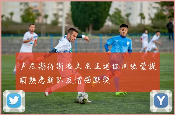 卢尼期待斯洛文尼亚迷你训练营提前熟悉新队友增强默契