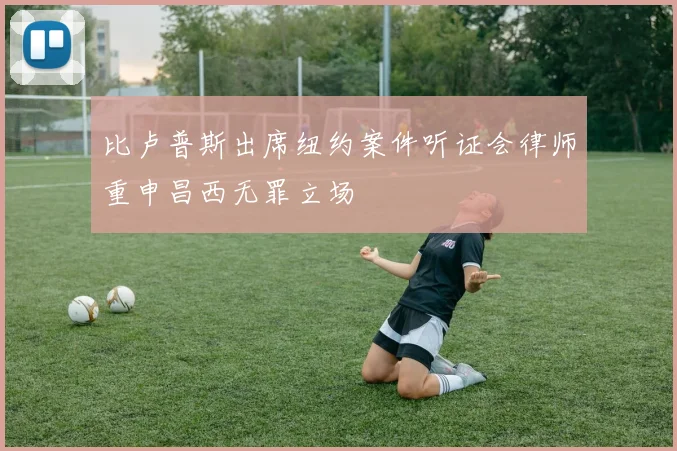 比卢普斯出席纽约案件听证会律师重申昌西无罪立场