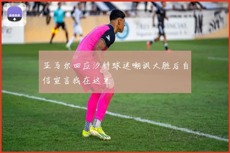 亚马尔回应沙特球迷嘲讽大胜后自信宣言我在这里
