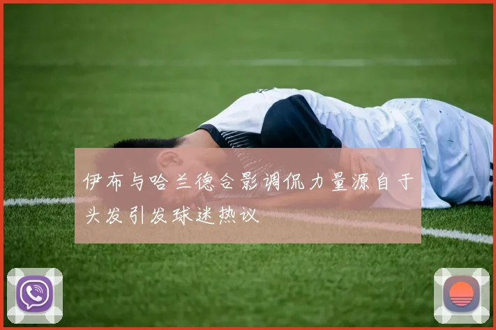 伊布与哈兰德合影调侃力量源自于头发引发球迷热议