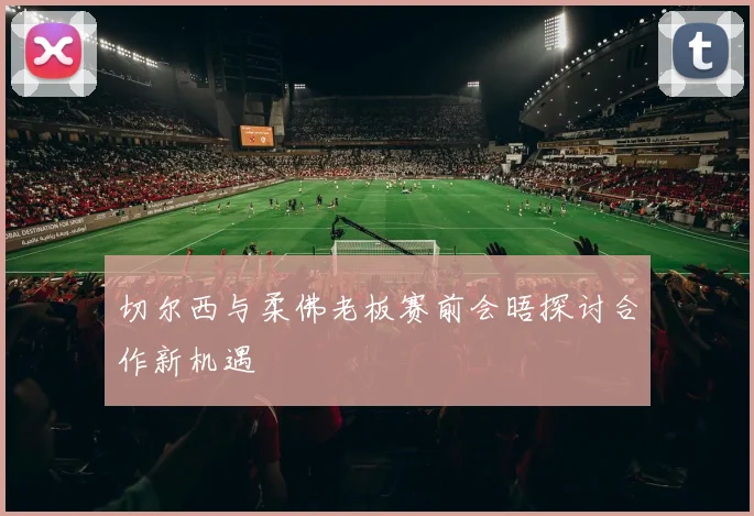 切尔西与柔佛老板赛前会晤探讨合作新机遇