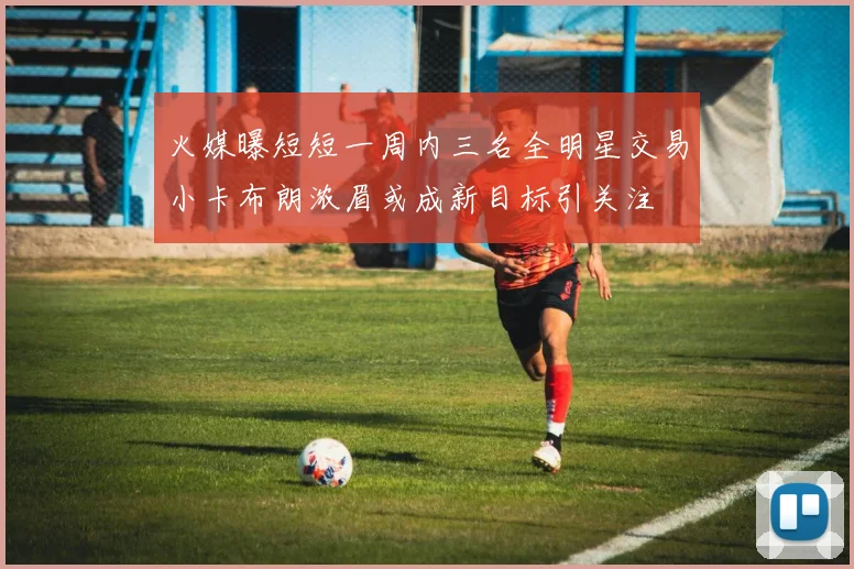 火媒曝短短一周内三名全明星交易小卡布朗浓眉或成新目标引关注