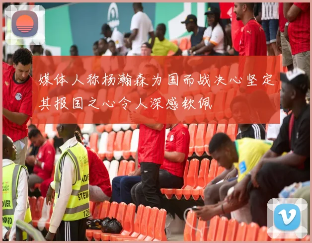 媒体人称杨瀚森为国而战决心坚定其报国之心令人深感钦佩
