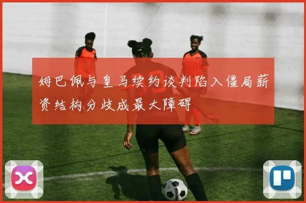 姆巴佩与皇马续约谈判陷入僵局薪资结构分歧成最大障碍